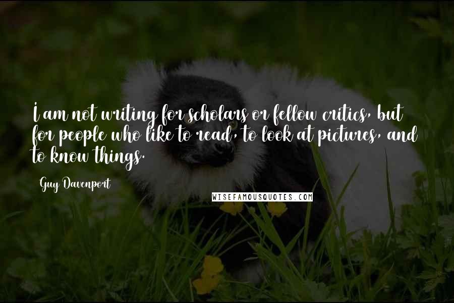 Guy Davenport Quotes: I am not writing for scholars or fellow critics, but for people who like to read, to look at pictures, and to know things.