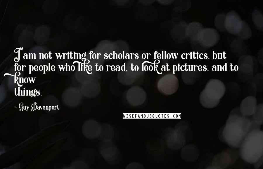 Guy Davenport Quotes: I am not writing for scholars or fellow critics, but for people who like to read, to look at pictures, and to know things.