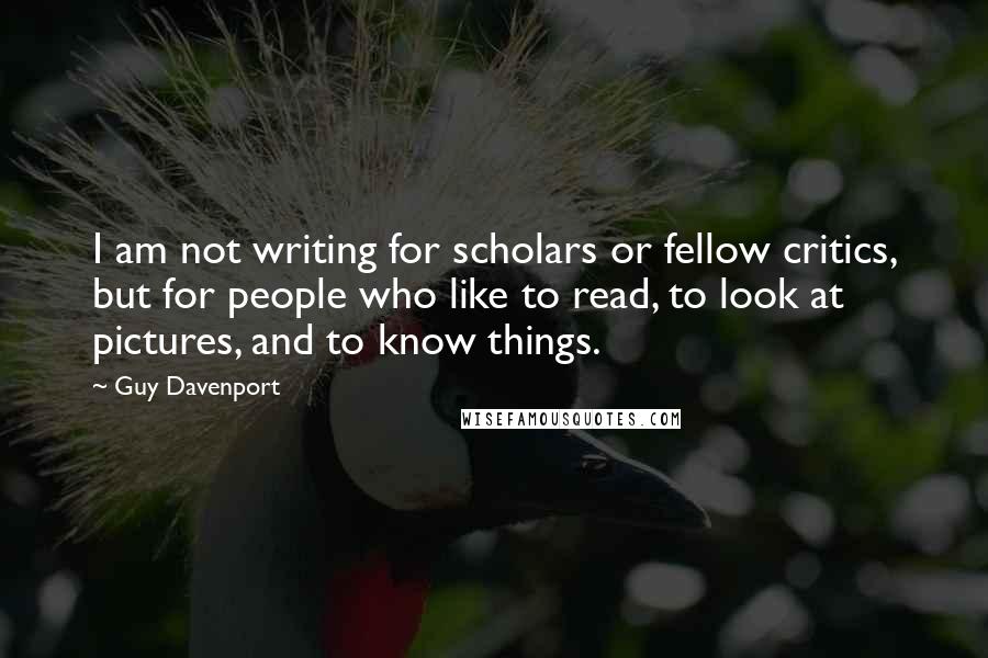 Guy Davenport Quotes: I am not writing for scholars or fellow critics, but for people who like to read, to look at pictures, and to know things.