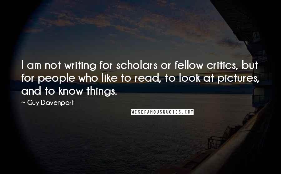 Guy Davenport Quotes: I am not writing for scholars or fellow critics, but for people who like to read, to look at pictures, and to know things.