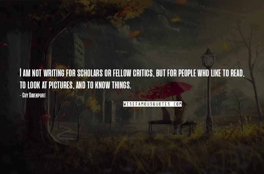 Guy Davenport Quotes: I am not writing for scholars or fellow critics, but for people who like to read, to look at pictures, and to know things.