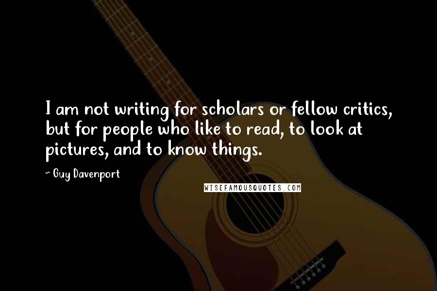 Guy Davenport Quotes: I am not writing for scholars or fellow critics, but for people who like to read, to look at pictures, and to know things.