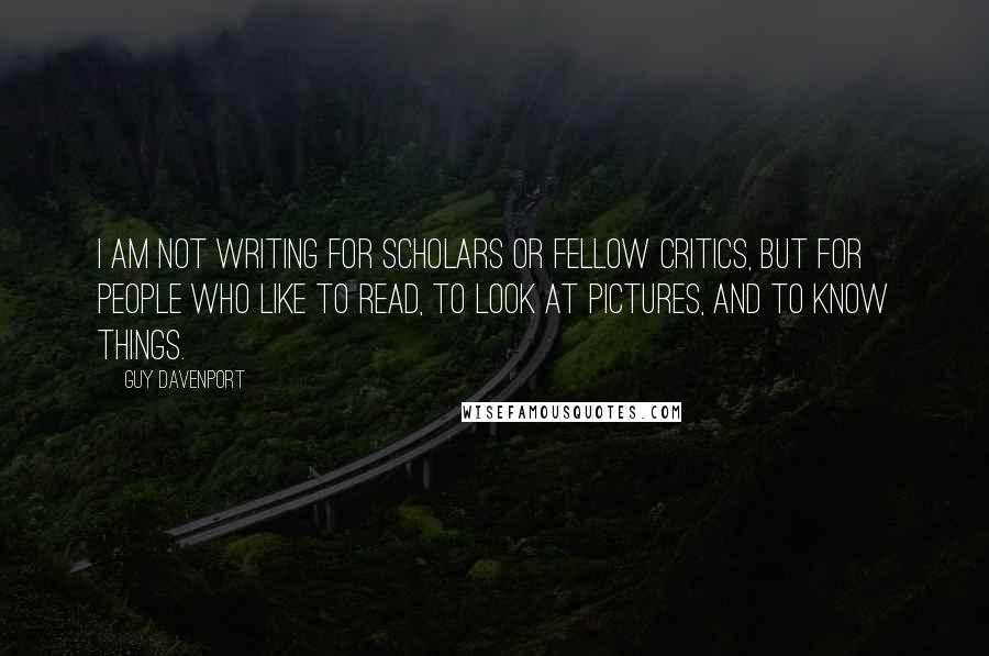 Guy Davenport Quotes: I am not writing for scholars or fellow critics, but for people who like to read, to look at pictures, and to know things.