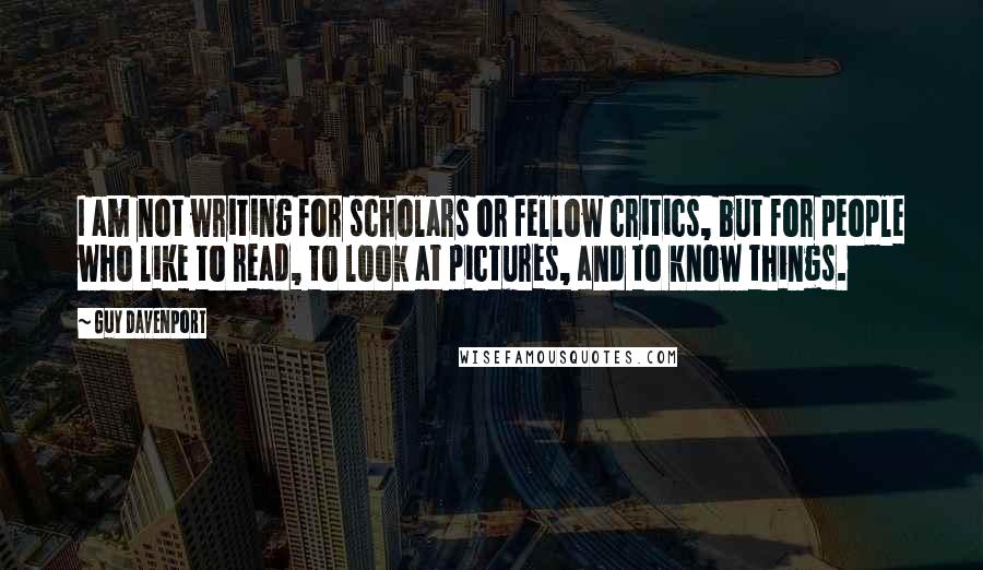 Guy Davenport Quotes: I am not writing for scholars or fellow critics, but for people who like to read, to look at pictures, and to know things.