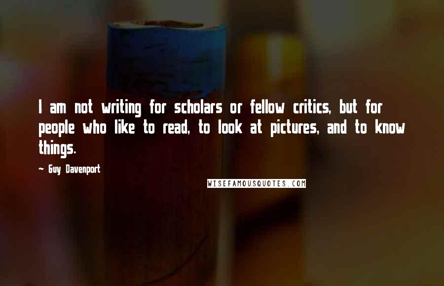 Guy Davenport Quotes: I am not writing for scholars or fellow critics, but for people who like to read, to look at pictures, and to know things.