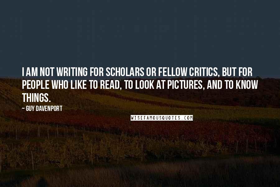 Guy Davenport Quotes: I am not writing for scholars or fellow critics, but for people who like to read, to look at pictures, and to know things.