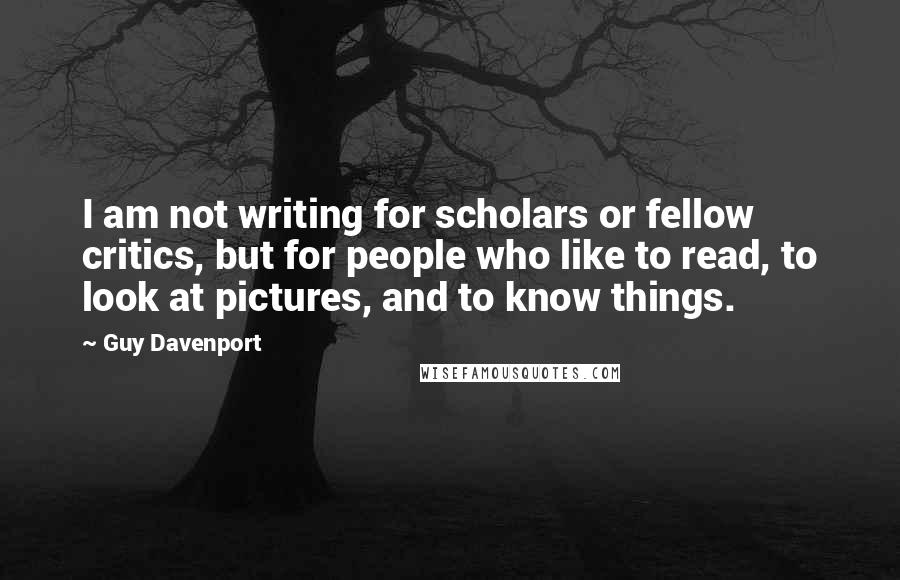 Guy Davenport Quotes: I am not writing for scholars or fellow critics, but for people who like to read, to look at pictures, and to know things.