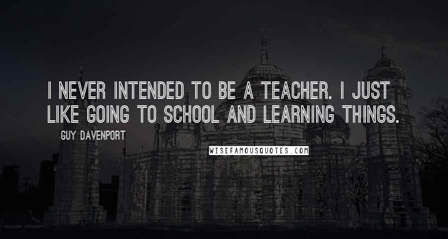 Guy Davenport Quotes: I never intended to be a teacher. I just like going to school and learning things.