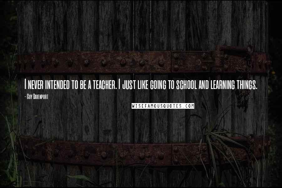 Guy Davenport Quotes: I never intended to be a teacher. I just like going to school and learning things.