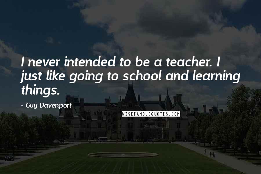 Guy Davenport Quotes: I never intended to be a teacher. I just like going to school and learning things.