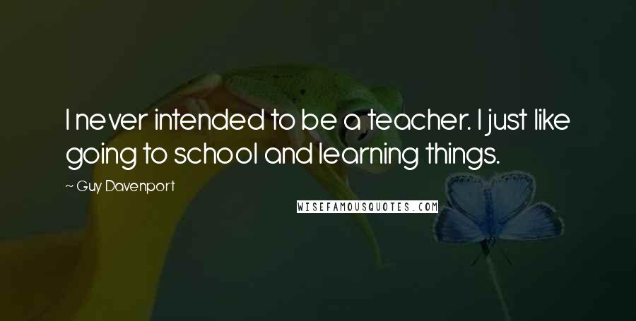 Guy Davenport Quotes: I never intended to be a teacher. I just like going to school and learning things.