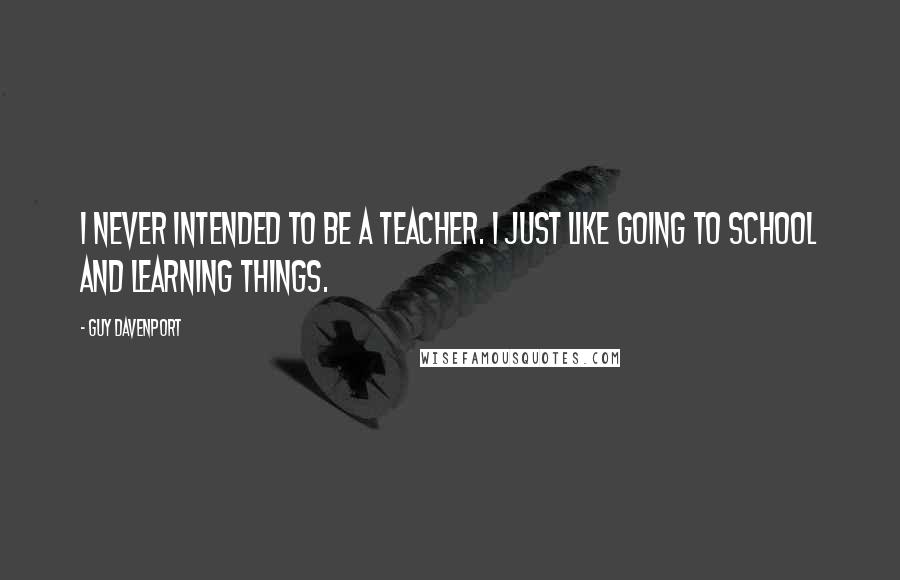 Guy Davenport Quotes: I never intended to be a teacher. I just like going to school and learning things.