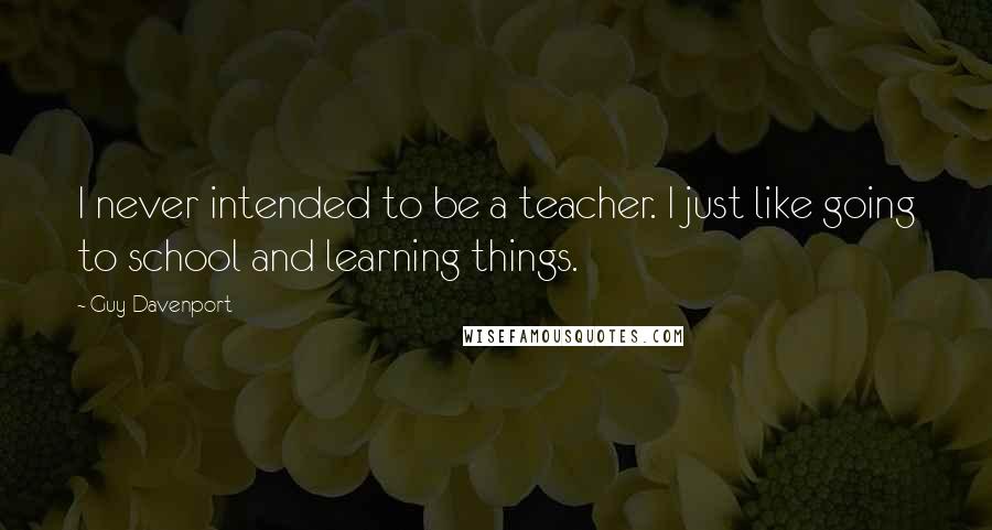 Guy Davenport Quotes: I never intended to be a teacher. I just like going to school and learning things.