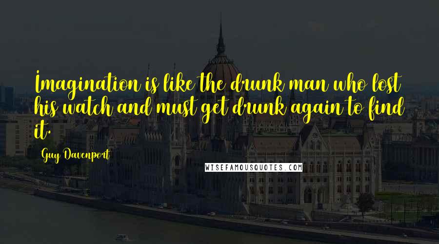 Guy Davenport Quotes: Imagination is like the drunk man who lost his watch and must get drunk again to find it.