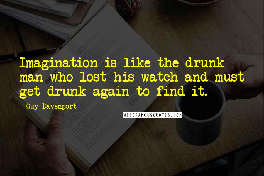 Guy Davenport Quotes: Imagination is like the drunk man who lost his watch and must get drunk again to find it.