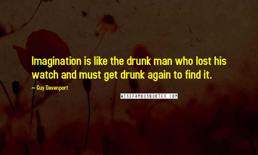 Guy Davenport Quotes: Imagination is like the drunk man who lost his watch and must get drunk again to find it.