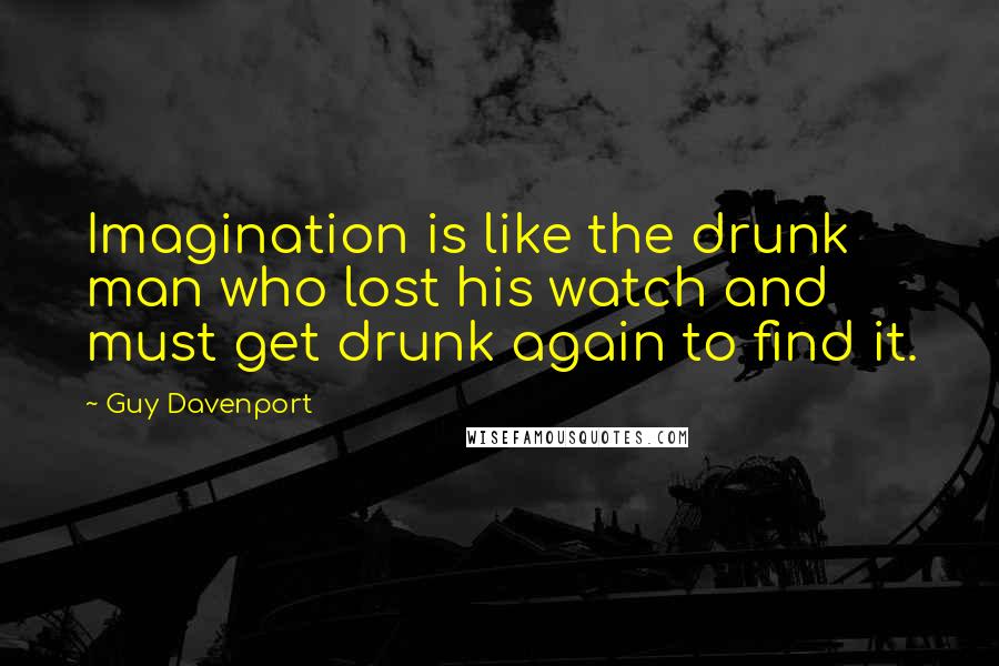 Guy Davenport Quotes: Imagination is like the drunk man who lost his watch and must get drunk again to find it.