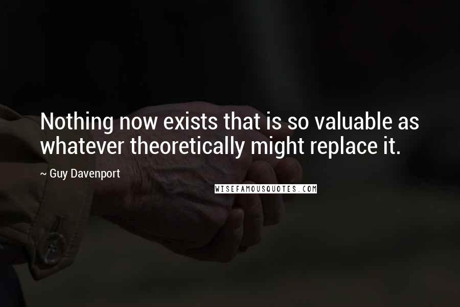 Guy Davenport Quotes: Nothing now exists that is so valuable as whatever theoretically might replace it.