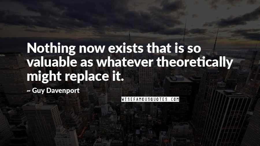 Guy Davenport Quotes: Nothing now exists that is so valuable as whatever theoretically might replace it.