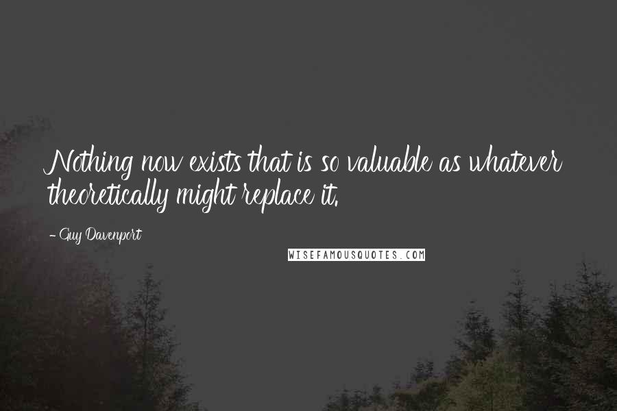 Guy Davenport Quotes: Nothing now exists that is so valuable as whatever theoretically might replace it.