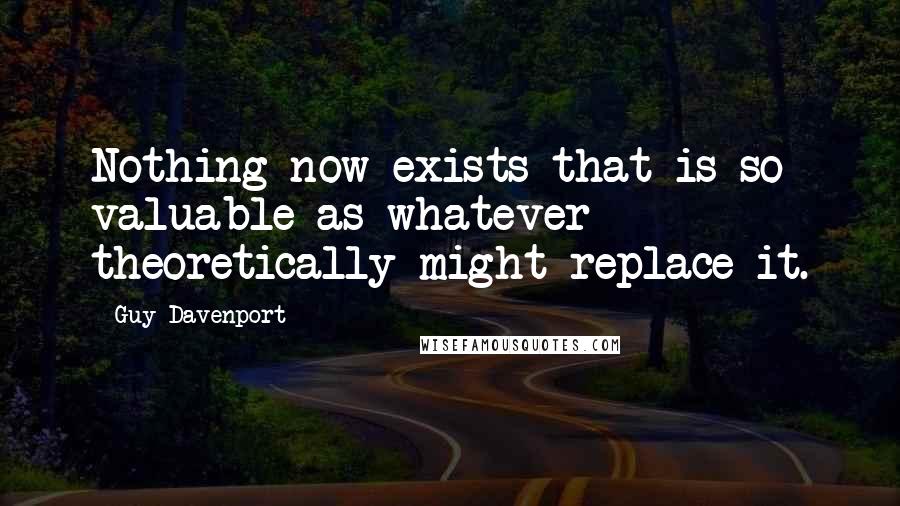 Guy Davenport Quotes: Nothing now exists that is so valuable as whatever theoretically might replace it.