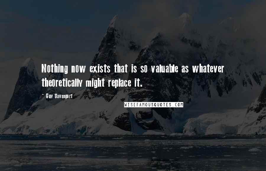 Guy Davenport Quotes: Nothing now exists that is so valuable as whatever theoretically might replace it.