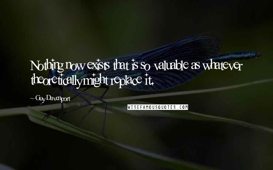 Guy Davenport Quotes: Nothing now exists that is so valuable as whatever theoretically might replace it.