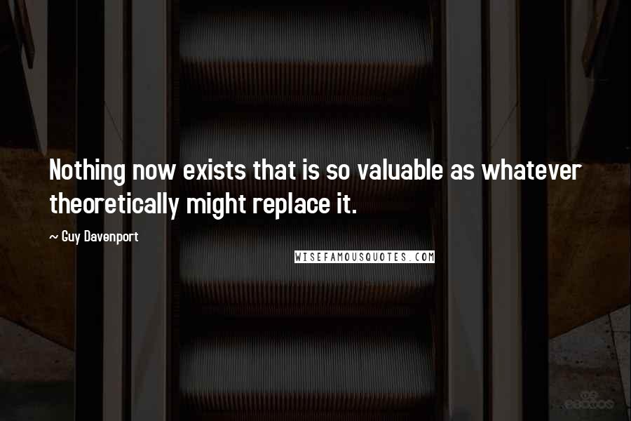 Guy Davenport Quotes: Nothing now exists that is so valuable as whatever theoretically might replace it.