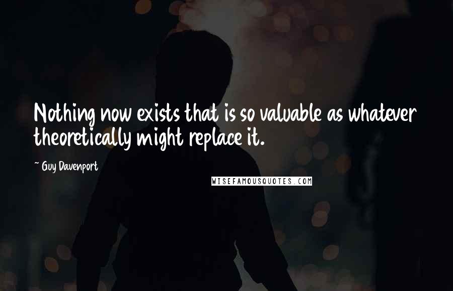 Guy Davenport Quotes: Nothing now exists that is so valuable as whatever theoretically might replace it.