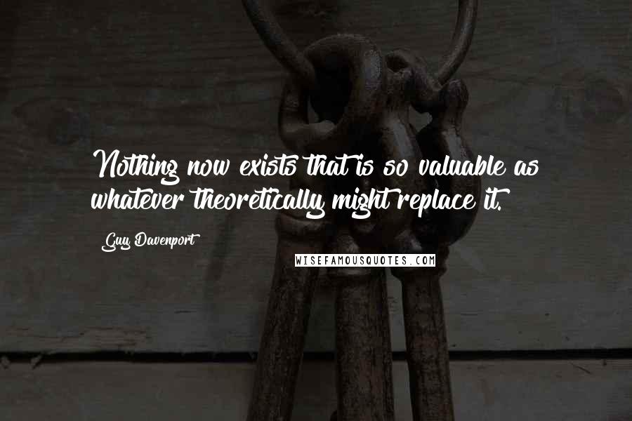 Guy Davenport Quotes: Nothing now exists that is so valuable as whatever theoretically might replace it.