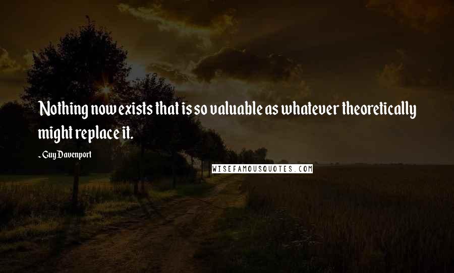 Guy Davenport Quotes: Nothing now exists that is so valuable as whatever theoretically might replace it.