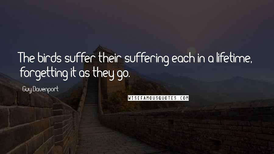 Guy Davenport Quotes: The birds suffer their suffering each in a lifetime, forgetting it as they go.