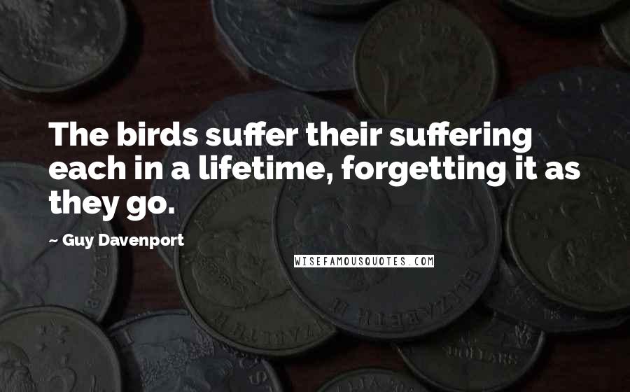 Guy Davenport Quotes: The birds suffer their suffering each in a lifetime, forgetting it as they go.