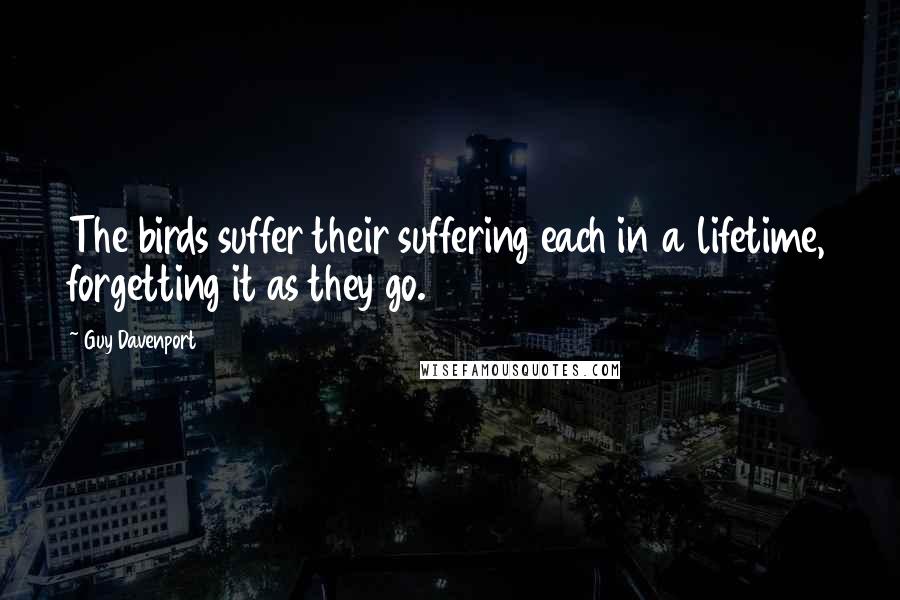 Guy Davenport Quotes: The birds suffer their suffering each in a lifetime, forgetting it as they go.