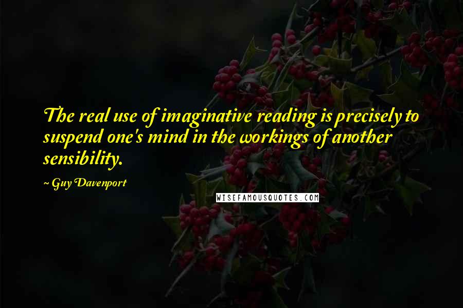 Guy Davenport Quotes: The real use of imaginative reading is precisely to suspend one's mind in the workings of another sensibility.