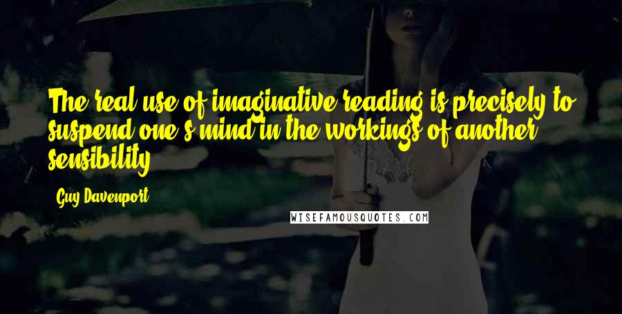 Guy Davenport Quotes: The real use of imaginative reading is precisely to suspend one's mind in the workings of another sensibility.