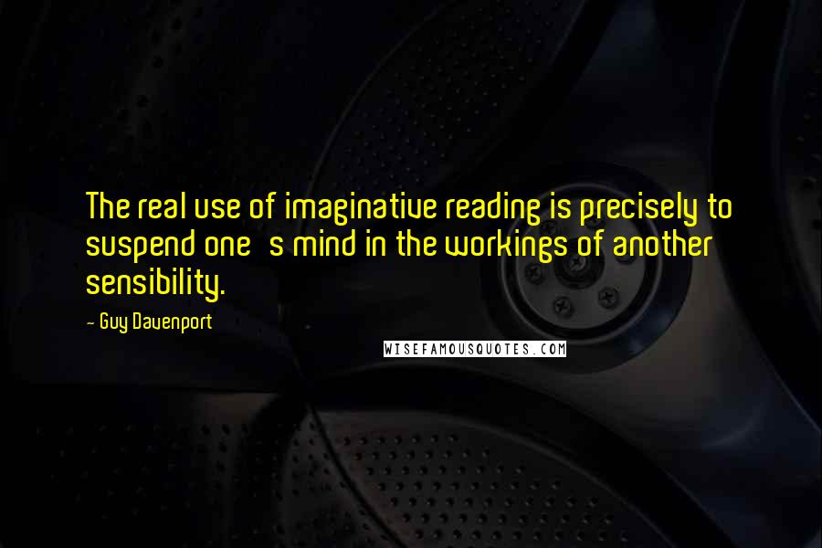 Guy Davenport Quotes: The real use of imaginative reading is precisely to suspend one's mind in the workings of another sensibility.