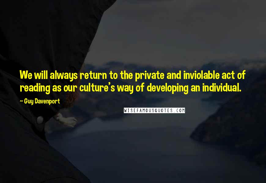 Guy Davenport Quotes: We will always return to the private and inviolable act of reading as our culture's way of developing an individual.