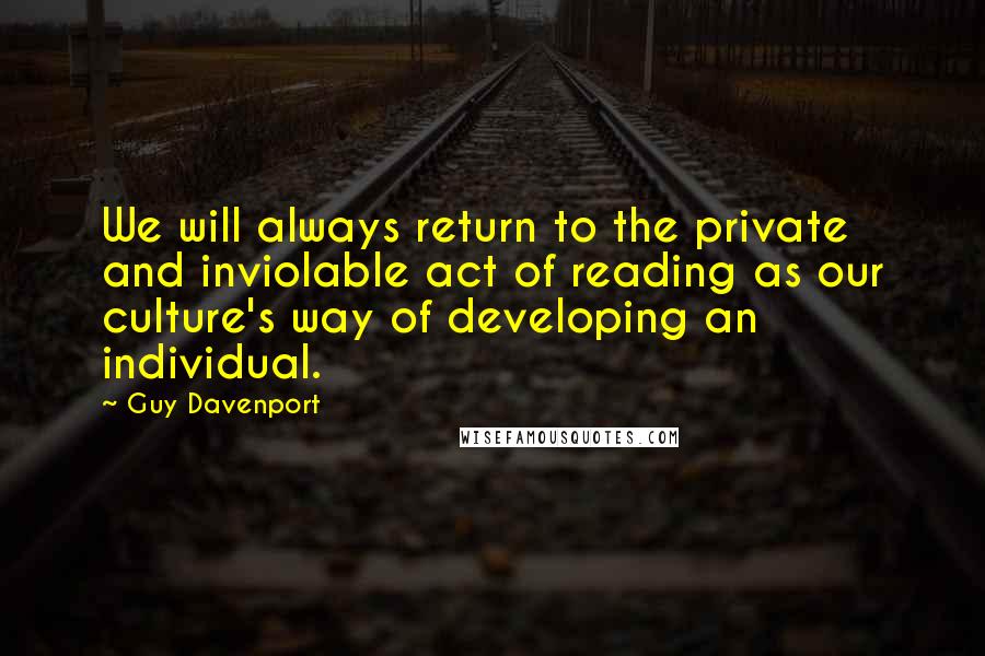 Guy Davenport Quotes: We will always return to the private and inviolable act of reading as our culture's way of developing an individual.