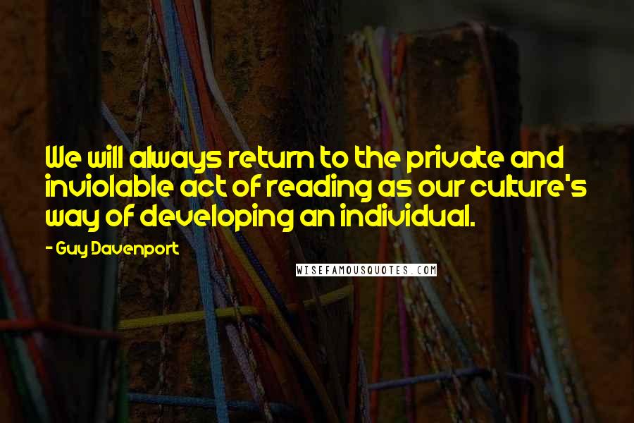 Guy Davenport Quotes: We will always return to the private and inviolable act of reading as our culture's way of developing an individual.