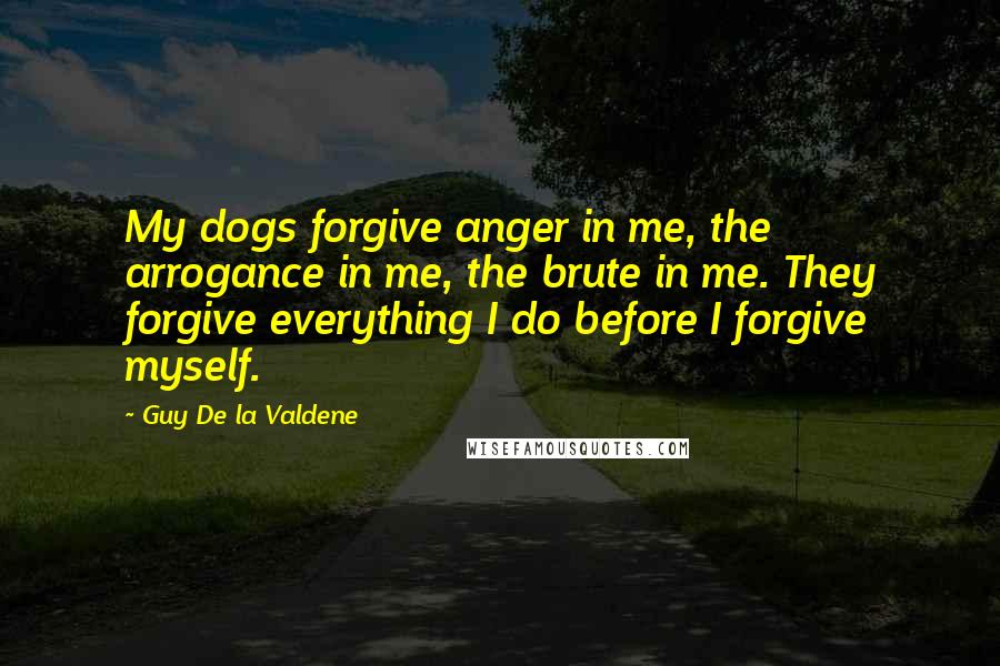 Guy De La Valdene Quotes: My dogs forgive anger in me, the arrogance in me, the brute in me. They forgive everything I do before I forgive myself.