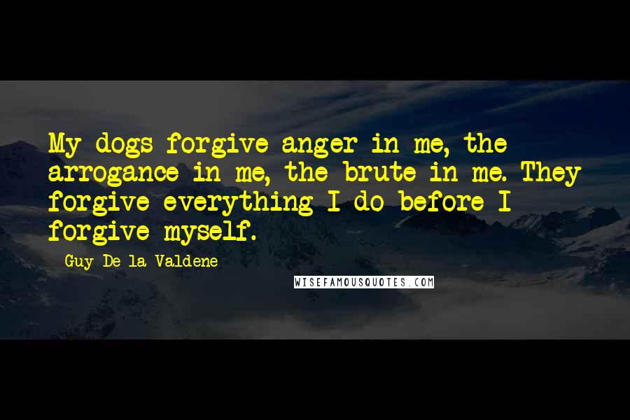 Guy De La Valdene Quotes: My dogs forgive anger in me, the arrogance in me, the brute in me. They forgive everything I do before I forgive myself.