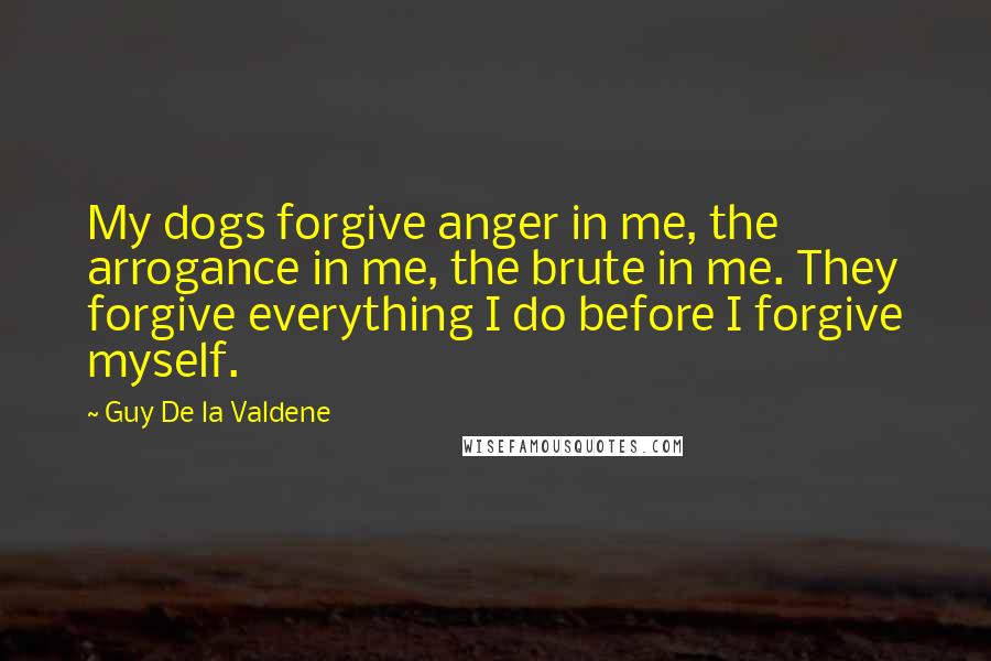 Guy De La Valdene Quotes: My dogs forgive anger in me, the arrogance in me, the brute in me. They forgive everything I do before I forgive myself.