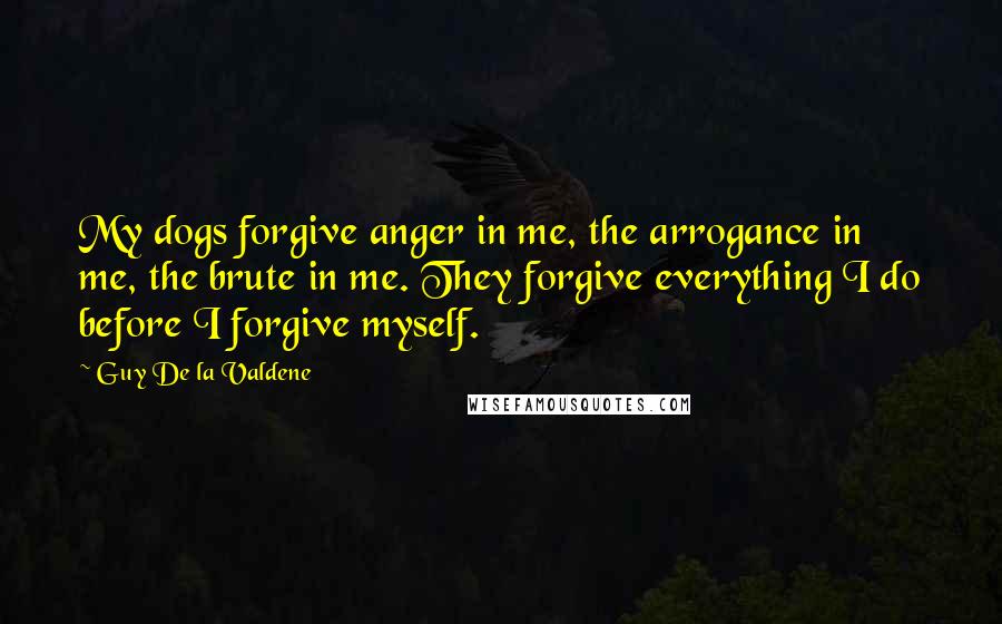 Guy De La Valdene Quotes: My dogs forgive anger in me, the arrogance in me, the brute in me. They forgive everything I do before I forgive myself.