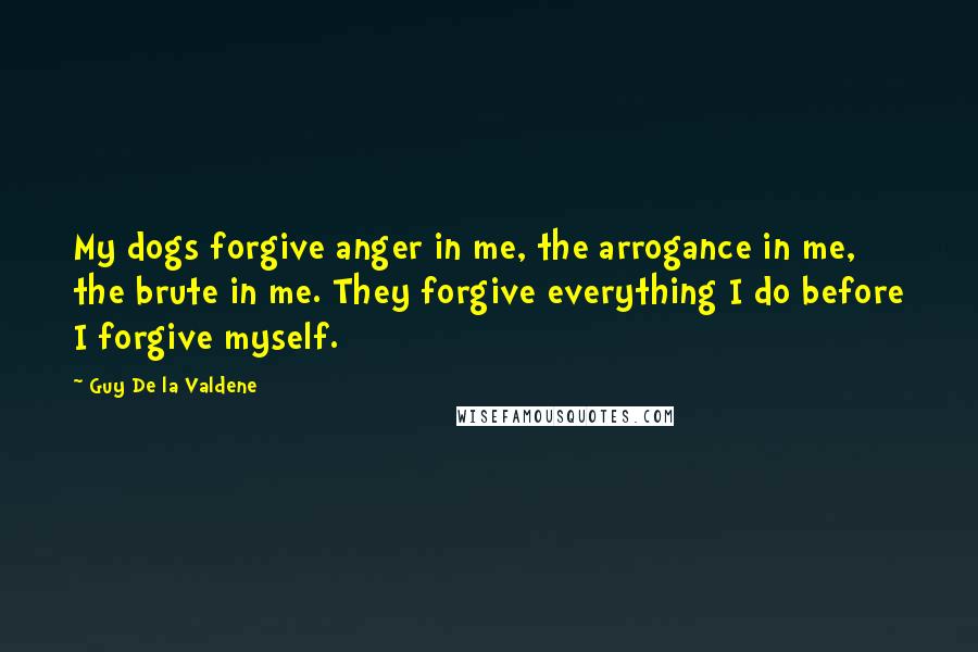 Guy De La Valdene Quotes: My dogs forgive anger in me, the arrogance in me, the brute in me. They forgive everything I do before I forgive myself.