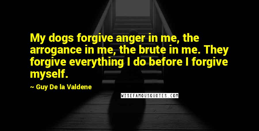 Guy De La Valdene Quotes: My dogs forgive anger in me, the arrogance in me, the brute in me. They forgive everything I do before I forgive myself.