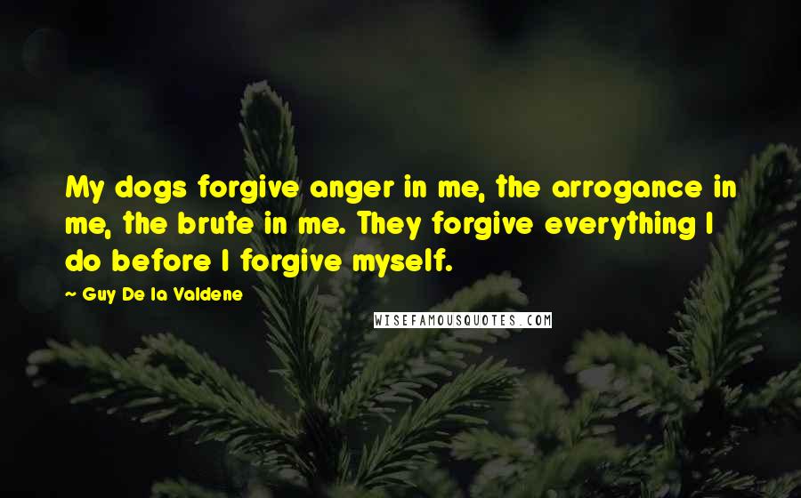 Guy De La Valdene Quotes: My dogs forgive anger in me, the arrogance in me, the brute in me. They forgive everything I do before I forgive myself.