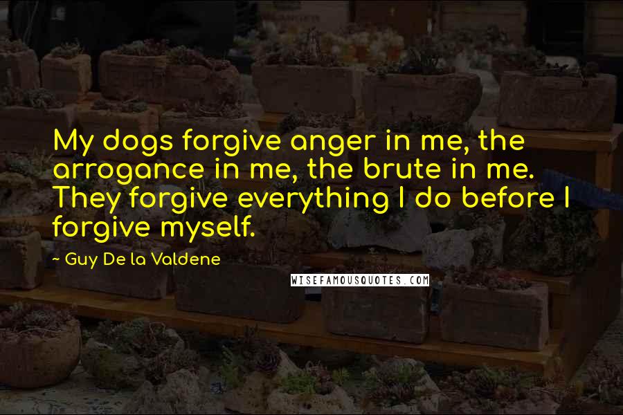 Guy De La Valdene Quotes: My dogs forgive anger in me, the arrogance in me, the brute in me. They forgive everything I do before I forgive myself.