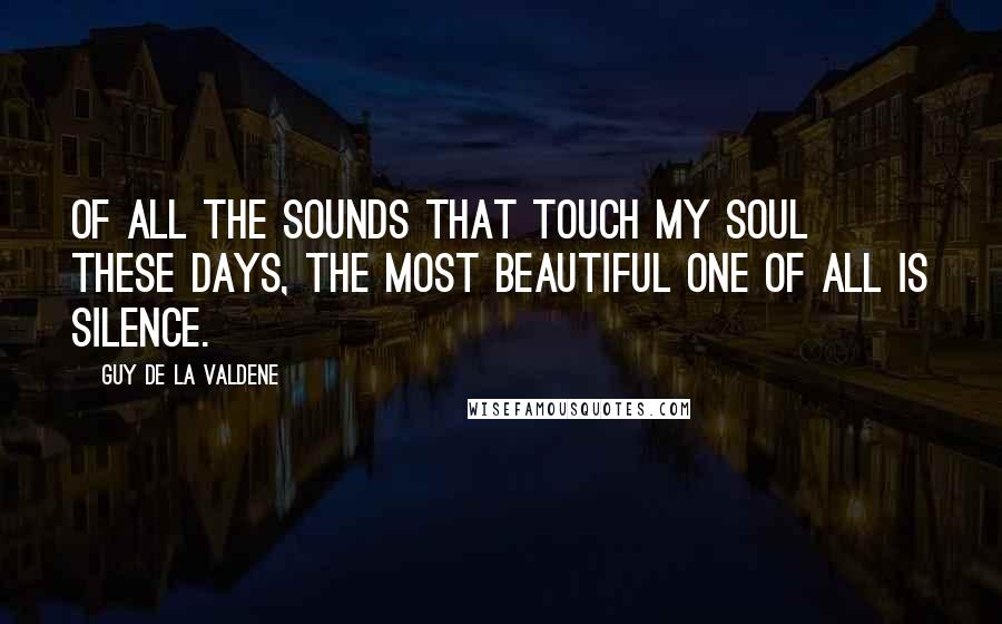 Guy De La Valdene Quotes: Of all the sounds that touch my soul these days, the most beautiful one of all is silence.