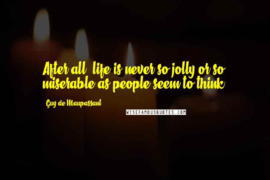 Guy De Maupassant Quotes: After all, life is never so jolly or so miserable as people seem to think.